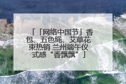 「网络中国节」香包、五色绳、艾草花束热销 兰州端午仪式感“香飘飘”