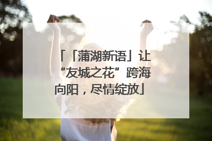 「蒲湖新语」让“友城之花”跨海向阳，尽情绽放