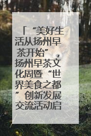 “美好生活从扬州早茶开始”，扬州早茶文化周暨“世界美食之都”创新发展交流活动启幕