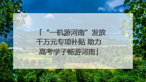 “一机游河南”发放千万元专项补贴 助力高考学子畅游河南