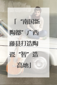 “南国新陶都”广西藤县打造陶瓷“智”造高地