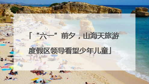 “六一”前夕，山海天旅游度假区领导看望少年儿童