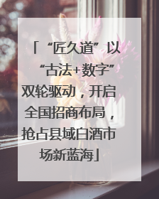 “匠久道”以“古法+数字”双轮驱动，开启全国招商布局，抢占县域白酒市场新蓝海