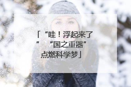 “哇！浮起来了” “国之重器”点燃科学梦