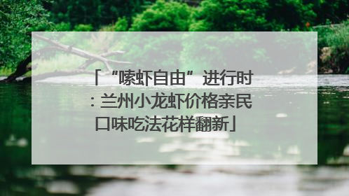 “嗦虾自由”进行时：兰州小龙虾价格亲民口味吃法花样翻新
