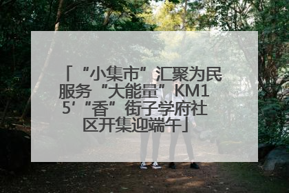 “小集市”汇聚为民服务“大能量”KM15′“香”街子学府社区开集迎端午