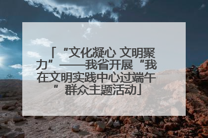 “文化凝心 文明聚力”——我省开展“我在文明实践中心过端午”群众主题活动