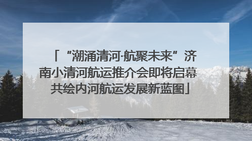 “潮涌清河·航聚未来”济南小清河航运推介会即将启幕 共绘内河航运发展新蓝图