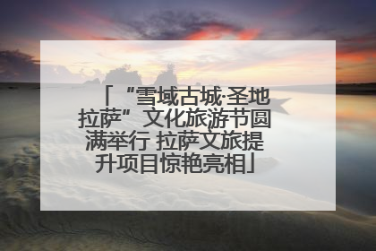 “雪域古城·圣地拉萨”文化旅游节圆满举行 拉萨文旅提升项目惊艳亮相