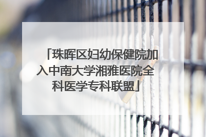 珠晖区妇幼保健院加入中南大学湘雅医院全科医学专科联盟