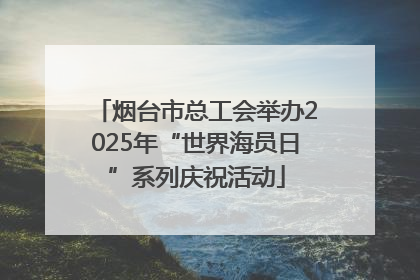 烟台市总工会举办2025年“世界海员日”系列庆祝活动