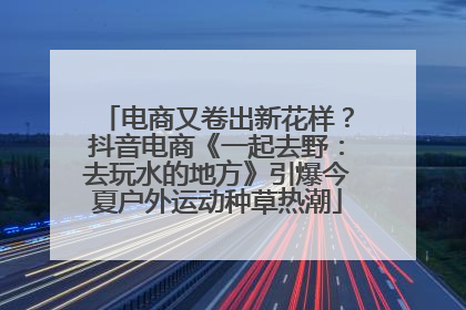 电商又卷出新花样？抖音电商《一起去野：去玩水的地方》引爆今夏户外运动种草热潮