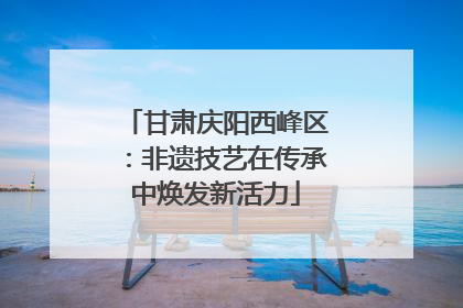 甘肃庆阳西峰区：非遗技艺在传承中焕发新活力
