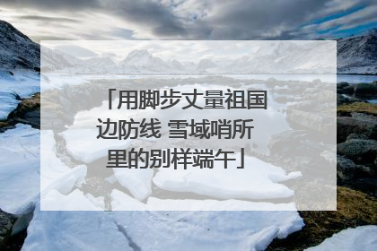 用脚步丈量祖国边防线 雪域哨所里的别样端午