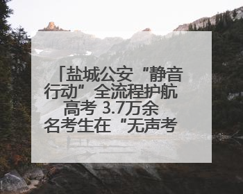 盐城公安“静音行动”全流程护航高考 3.7万余名考生在“无声考场”逐梦