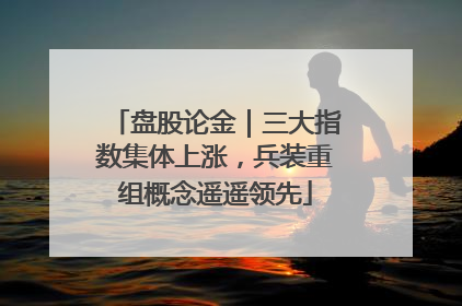 盘股论金｜三大指数集体上涨，兵装重组概念遥遥领先