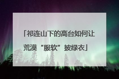 祁连山下的高台如何让荒漠“服软”披绿衣