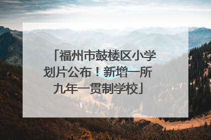福州市鼓楼区小学划片公布！新增一所九年一贯制学校