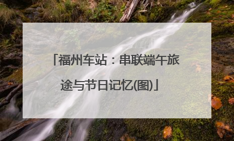 福州车站：串联端午旅途与节日记忆(图)