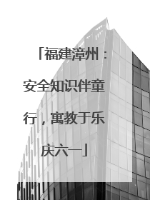 福建漳州：安全知识伴童行，寓教于乐庆六一