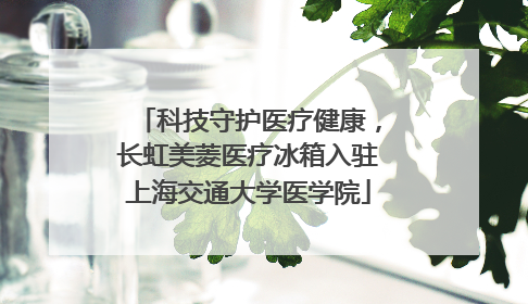 科技守护医疗健康，长虹美菱医疗冰箱入驻上海交通大学医学院