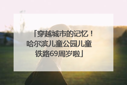 穿越城市的记忆！哈尔滨儿童公园儿童铁路69周岁啦
