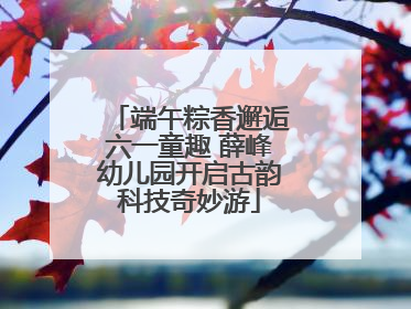 端午粽香邂逅六一童趣 薛峰幼儿园开启古韵科技奇妙游