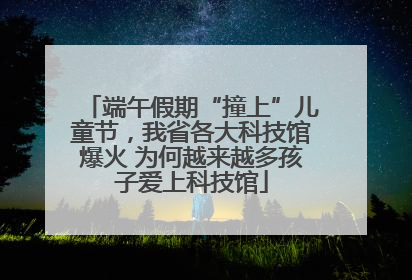 端午假期“撞上”儿童节，我省各大科技馆爆火 为何越来越多孩子爱上科技馆