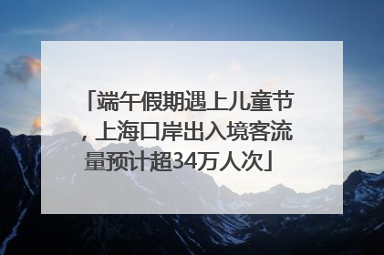 端午假期遇上儿童节，上海口岸出入境客流量预计超34万人次