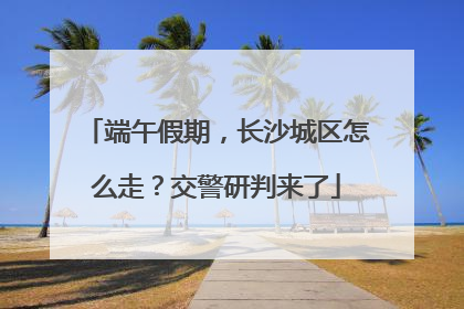 端午假期，长沙城区怎么走？交警研判来了