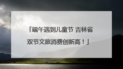 端午遇到儿童节 吉林省双节文旅消费创新高！