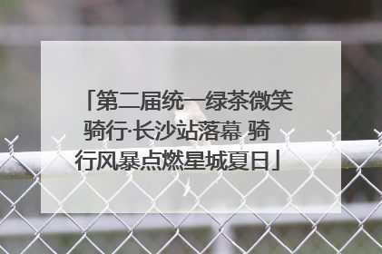 第二届统一绿茶微笑骑行·长沙站落幕 骑行风暴点燃星城夏日