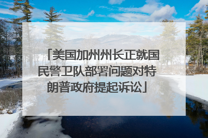 美国加州州长正就国民警卫队部署问题对特朗普政府提起诉讼