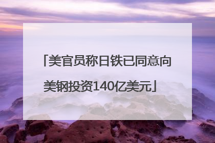 美官员称日铁已同意向美钢投资140亿美元