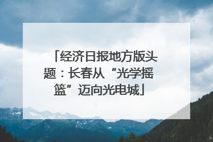 经济日报地方版头题：长春从“光学摇篮”迈向光电城