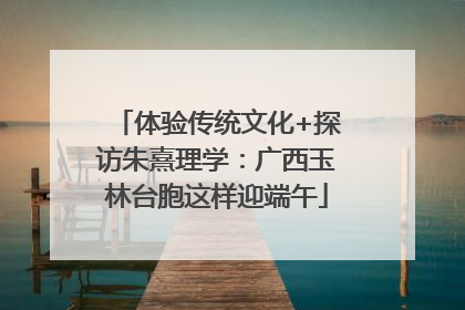体验传统文化+探访朱熹理学：广西玉林台胞这样迎端午