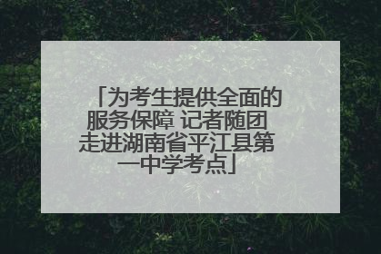 为考生提供全面的服务保障 记者随团走进湖南省平江县第一中学考点