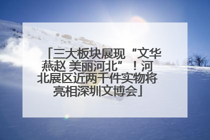 三大板块展现“文华燕赵 美丽河北”！河北展区近两千件实物将亮相深圳文博会