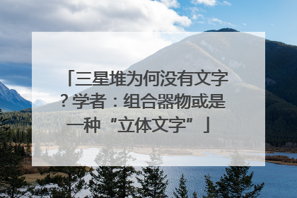 三星堆为何没有文字？学者：组合器物或是一种“立体文字”