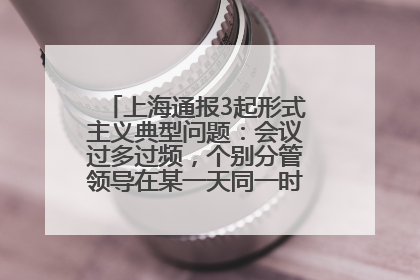 上海通报3起形式主义典型问题：会议过多过频，个别分管领导在某一天同一时段需参加3个会议