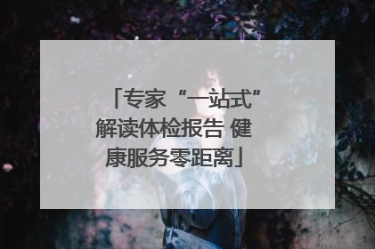 专家“一站式”解读体检报告 健康服务零距离