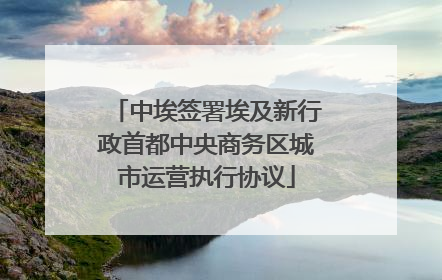 中埃签署埃及新行政首都中央商务区城市运营执行协议