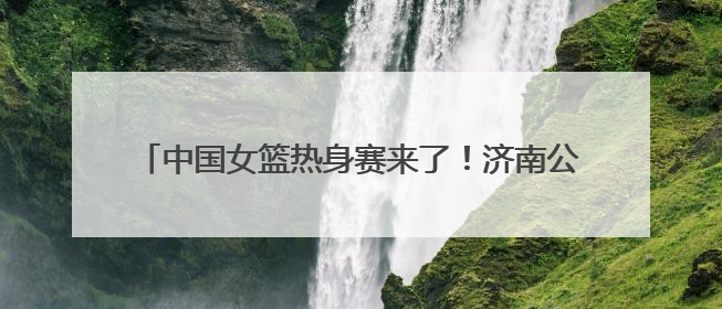 中国女篮热身赛来了！济南公交4条定制公交直达比赛场地