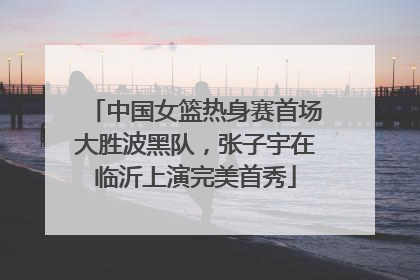 中国女篮热身赛首场大胜波黑队，张子宇在临沂上演完美首秀