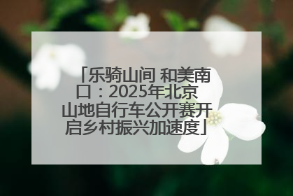 乐骑山间 和美南口：2025年北京山地自行车公开赛开启乡村振兴加速度