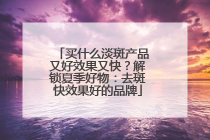 买什么淡斑产品又好效果又快？解锁夏季好物：去斑快效果好的品牌