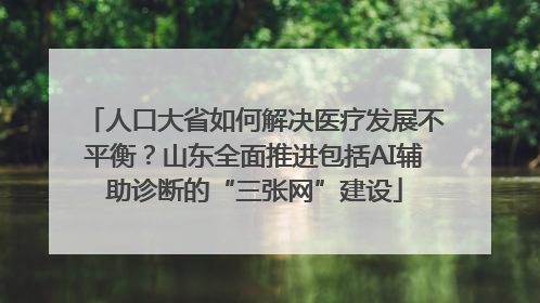 人口大省如何解决医疗发展不平衡？山东全面推进包括AI辅助诊断的“三张网”建设