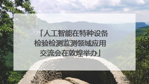 人工智能在特种设备检验检测监测领域应用交流会在敦煌举办