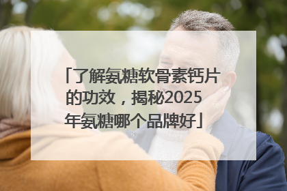 了解氨糖软骨素钙片的功效，揭秘2025年氨糖哪个品牌好