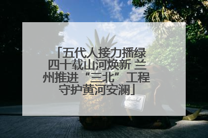 五代人接力播绿 四十载山河焕新 兰州推进“三北”工程守护黄河安澜